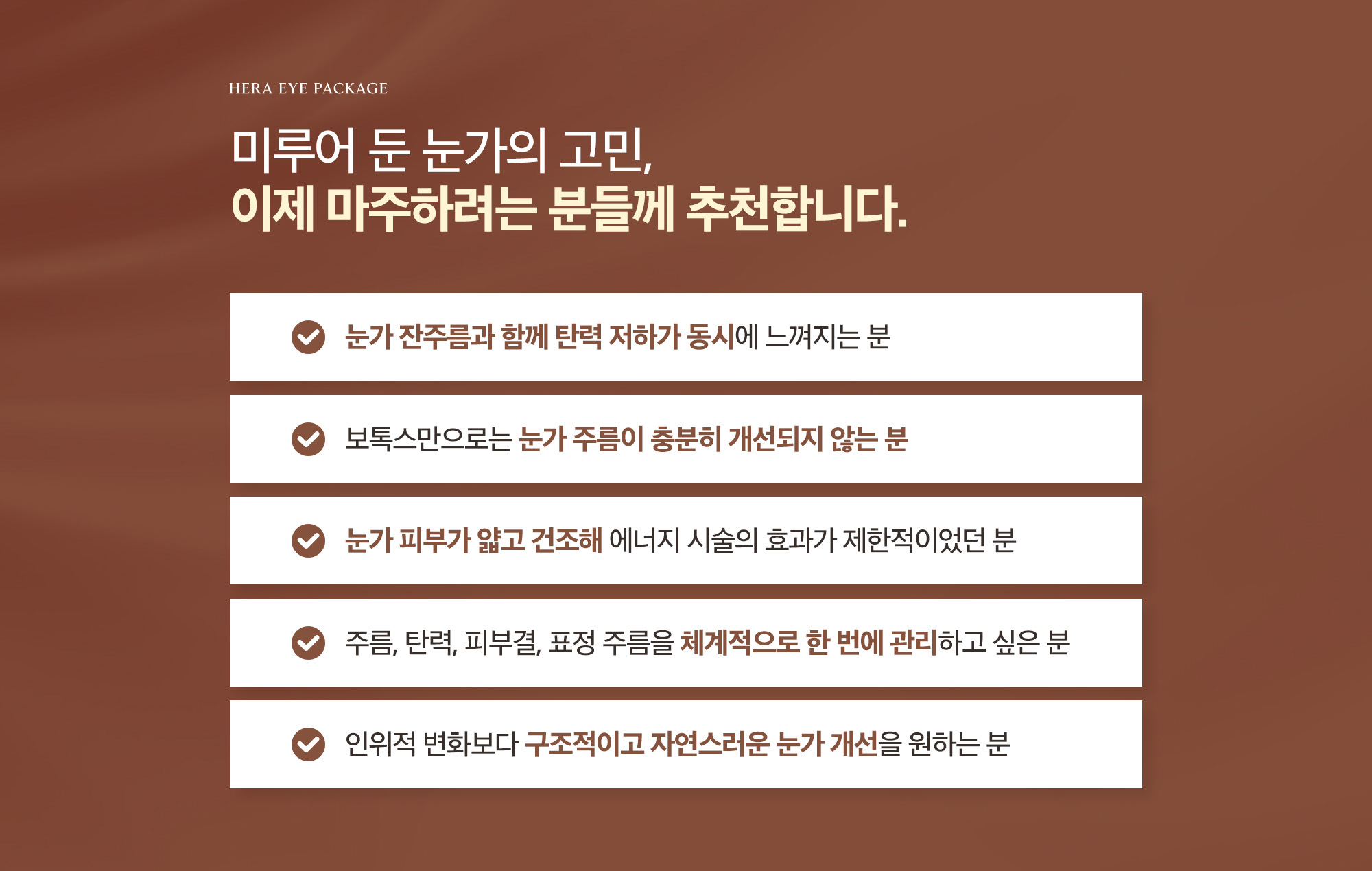 [이런 분들께 추천합니다.] 눈가 잔주름과 함께 탄력 저하가 동시에 느껴지는 분 / 보톡스만으로는 눈가 주름이 충분히 개선되지 않는 분 / 눈가 피부가 얇고 건조해 에너지 시술의 효과가 제한적이었던 분 / 주름, 탄력, 피부결, 표정 주름을 체계적으로 한 번에 관리하고 싶은 분 / 인위적 변화보다 구조적이고 자연스러운 눈가 개선을 원하는 분